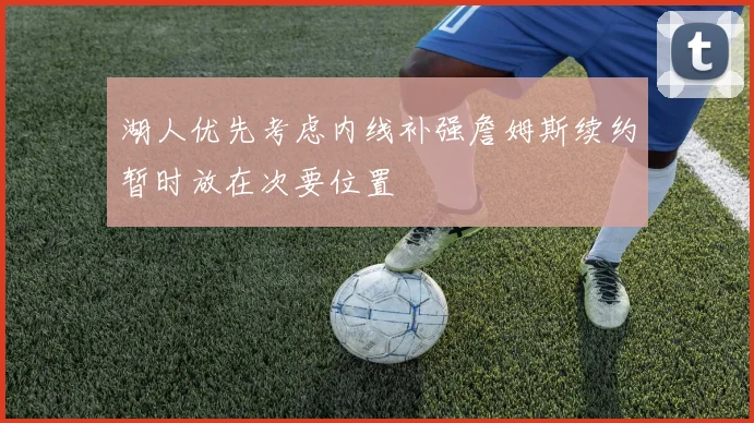 湖人优先考虑内线补强詹姆斯续约暂时放在次要位置
