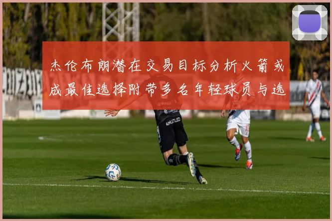 杰伦布朗潜在交易目标分析火箭或成最佳选择附带多名年轻球员与选秀权