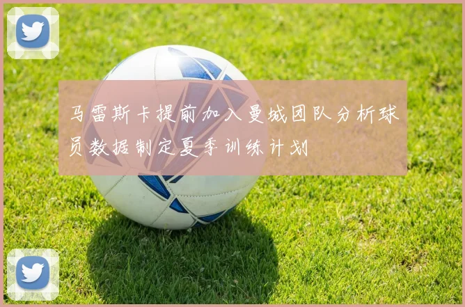 马雷斯卡提前加入曼城团队分析球员数据制定夏季训练计划