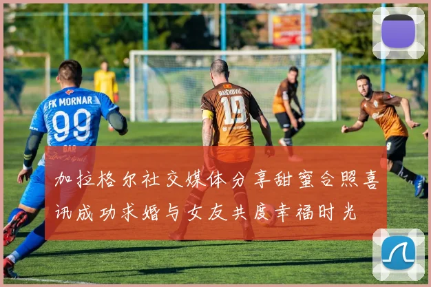 加拉格尔社交媒体分享甜蜜合照喜讯成功求婚与女友共度幸福时光