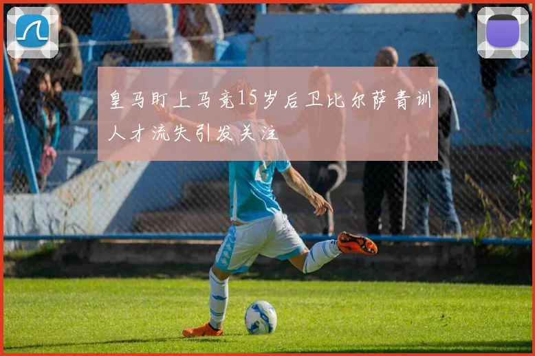 皇马盯上马竞15岁后卫比尔萨青训人才流失引发关注