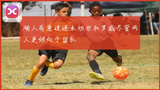 湖人有意追逐米切尔和罗威尽管两人更倾向于留队