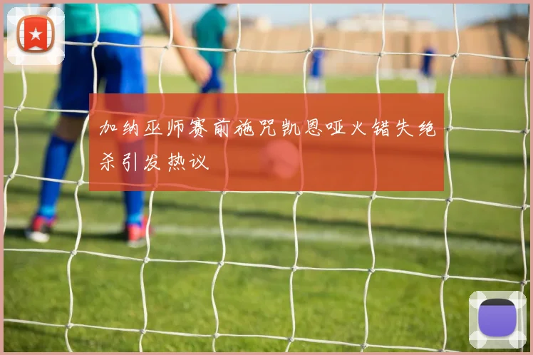 加纳巫师赛前施咒凯恩哑火错失绝杀引发热议