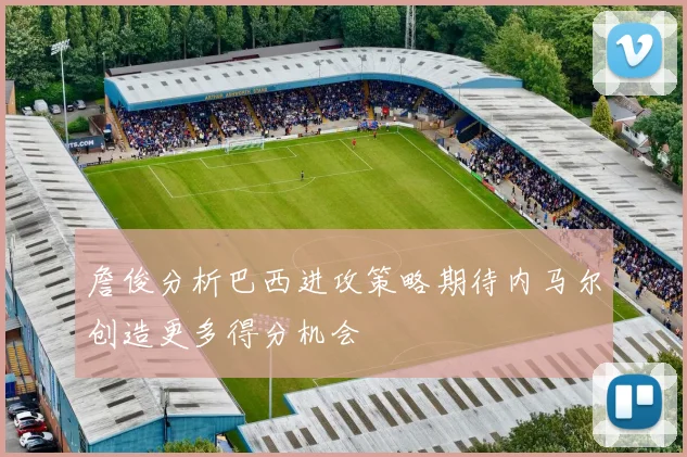 詹俊分析巴西进攻策略期待内马尔创造更多得分机会