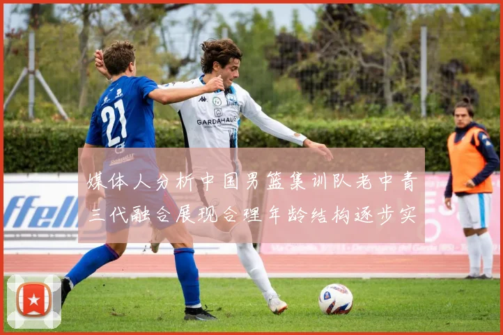 媒体人分析中国男篮集训队老中青三代融合展现合理年龄结构逐步实现换血