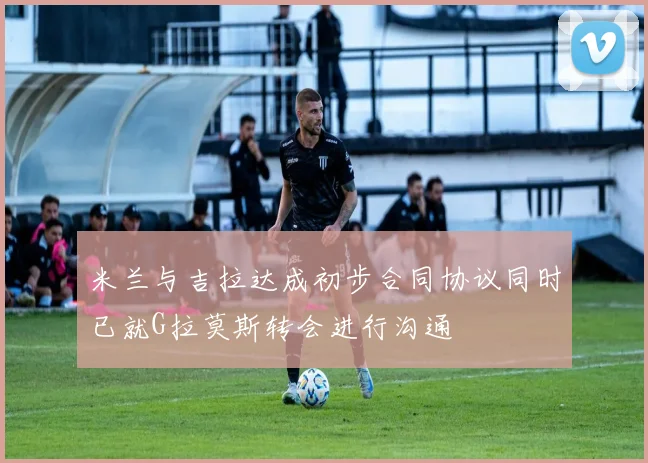 米兰与吉拉达成初步合同协议同时已就G拉莫斯转会进行沟通