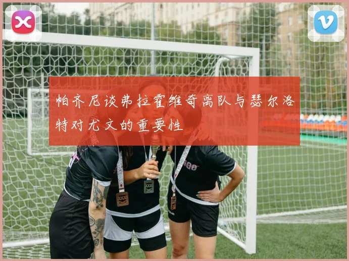 帕齐尼谈弗拉霍维奇离队与瑟尔洛特对尤文的重要性