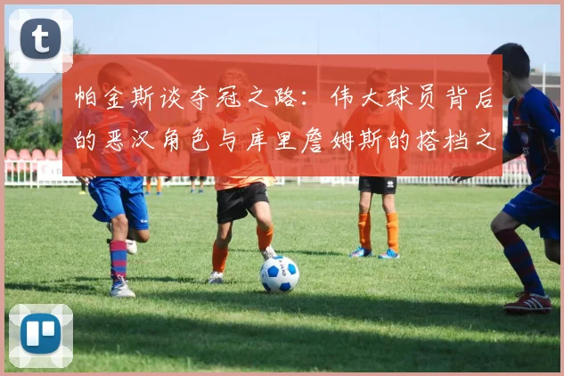 帕金斯谈夺冠之路：伟大球员背后的恶汉角色与库里詹姆斯的搭档之道