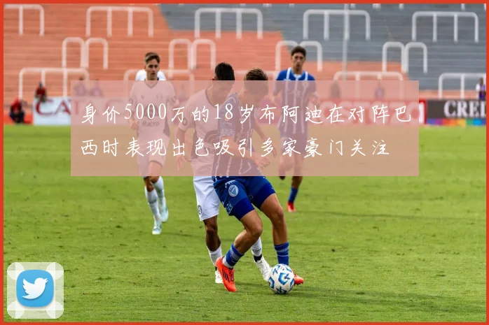 身价5000万的18岁布阿迪在对阵巴西时表现出色吸引多家豪门关注