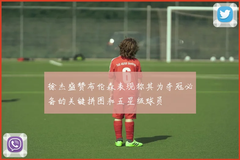徐杰盛赞布伦森表现称其为夺冠必备的关键拼图和五星级球员