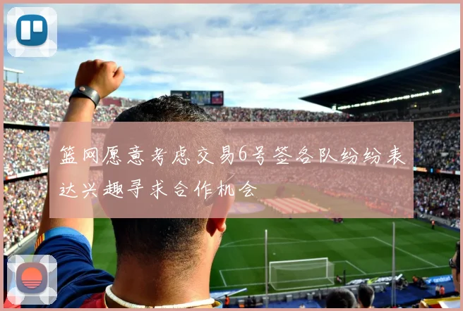 篮网愿意考虑交易6号签各队纷纷表达兴趣寻求合作机会