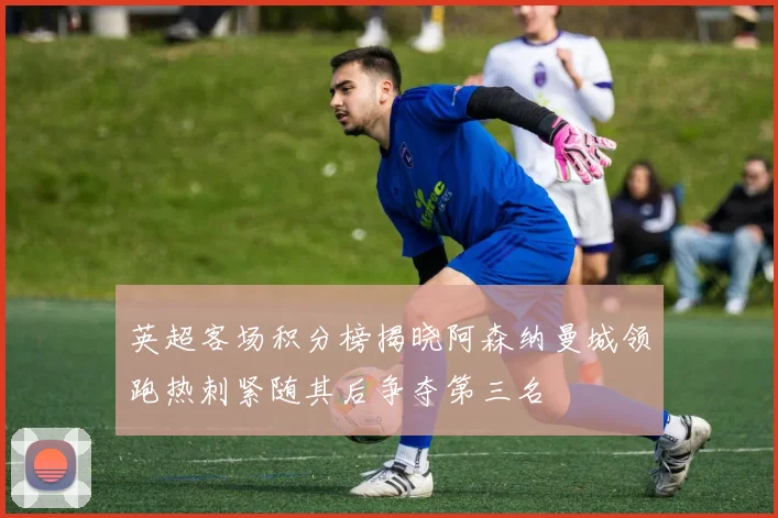 英超客场积分榜揭晓阿森纳曼城领跑热刺紧随其后争夺第三名