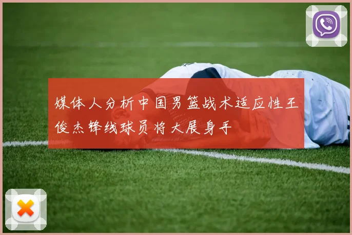 媒体人分析中国男篮战术适应性王俊杰锋线球员将大展身手